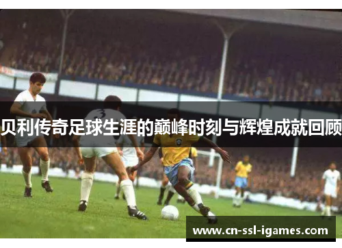 贝利传奇足球生涯的巅峰时刻与辉煌成就回顾