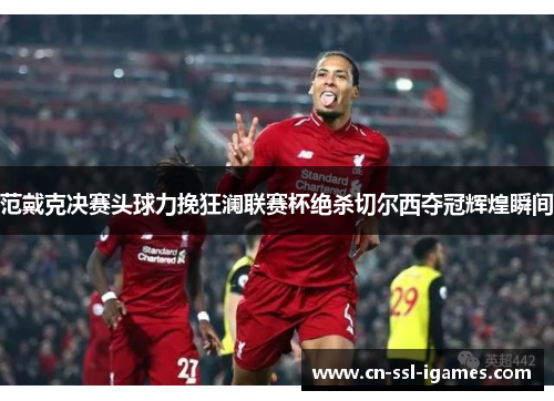 范戴克决赛头球力挽狂澜联赛杯绝杀切尔西夺冠辉煌瞬间 范戴克决赛头球力挽狂澜联赛杯绝杀切尔西夺冠辉煌瞬间