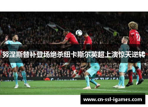 努涅斯替补登场绝杀纽卡斯尔英超上演惊天逆转 努涅斯替补登场绝杀纽卡斯尔英超上演惊天逆转