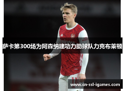 萨卡第300场为阿森纳建功力助球队力克布莱顿 萨卡第300场为阿森纳建功力助球队力克布莱顿