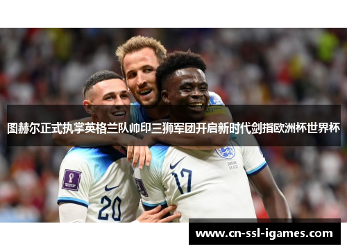 图赫尔正式执掌英格兰队帅印三狮军团开启新时代剑指欧洲杯世界杯 图赫尔正式执掌英格兰队帅印三狮军团开启新时代剑指欧洲杯世界杯